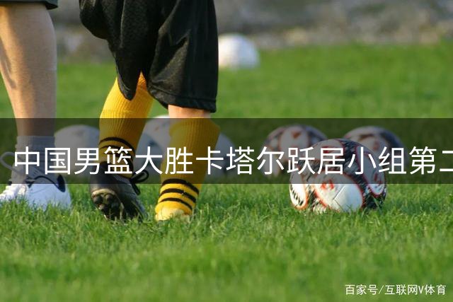中国男篮大胜卡塔尔跃居小组第二 杨瀚森惊艳表现获对手盛赞